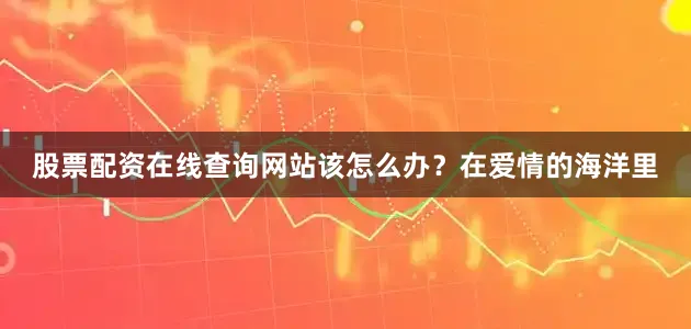股票配资在线查询网站该怎么办？在爱情的海洋里