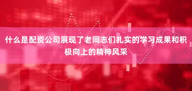什么是配资公司展现了老同志们扎实的学习成果和积极向上的精神风采