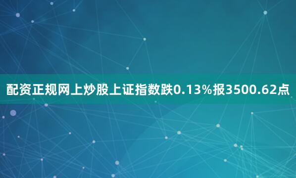 配资正规网上炒股上证指数跌0.13%报3500.62点