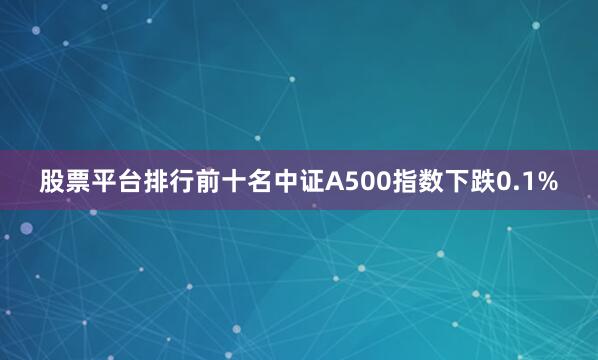 股票平台排行前十名中证A500指数下跌0.1%
