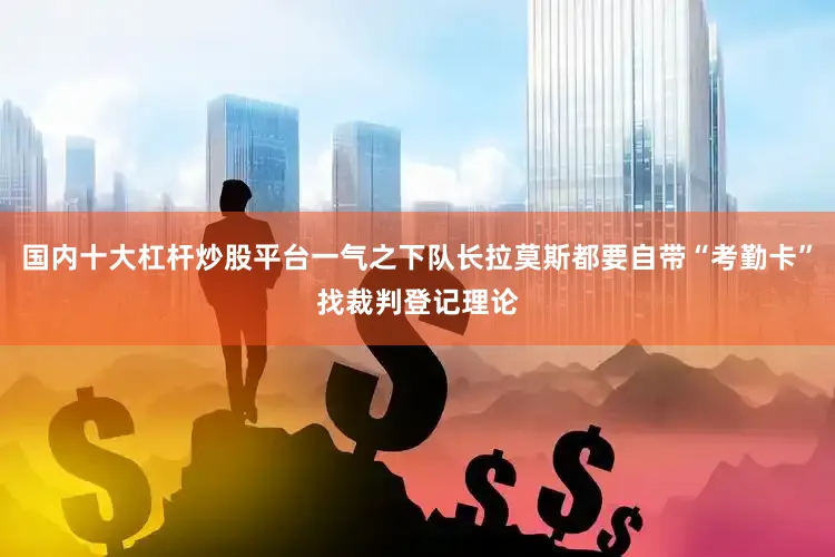 国内十大杠杆炒股平台一气之下队长拉莫斯都要自带“考勤卡”找裁判登记理论