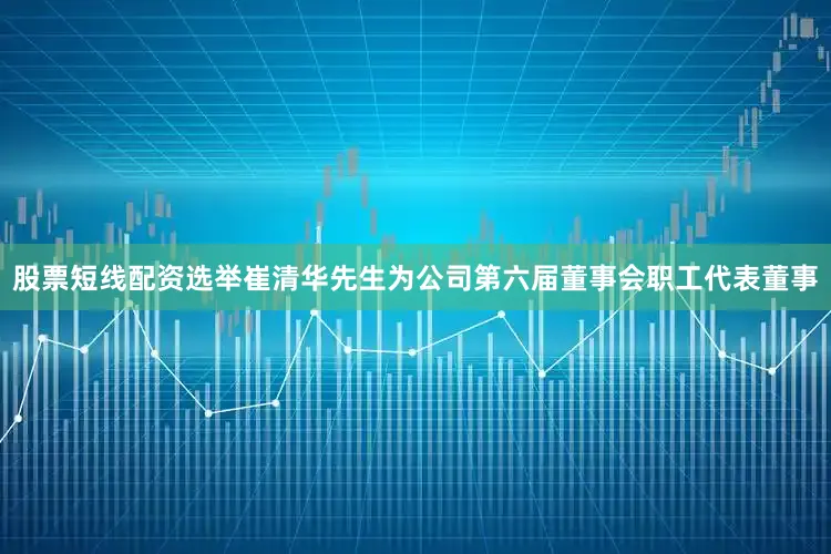 股票短线配资选举崔清华先生为公司第六届董事会职工代表董事